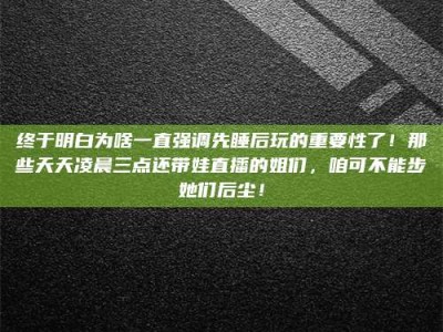 天门终于明白为啥一直强调先睡后玩的重要性了！那些天天凌晨三点还带娃直播的姐们，咱可不能步她们后尘！